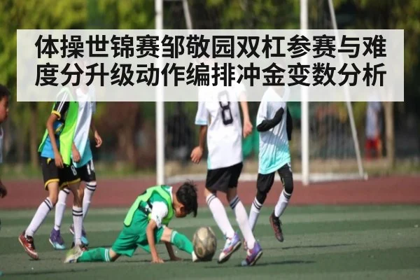 体操世锦赛邹敬园双杠参赛与难度分升级动作编排冲金变数分析 - kaiyun