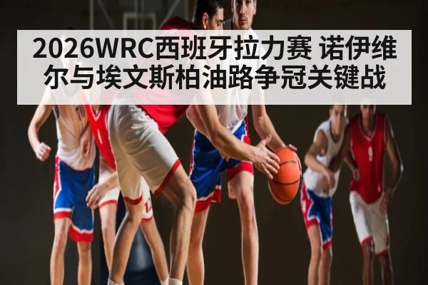 2026WRC西班牙拉力赛 诺伊维尔与埃文斯柏油路争冠关键战