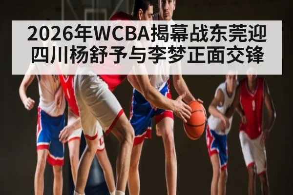 2026年WCBA揭幕战东莞迎四川杨舒予与李梦正面交锋 - kaiyun